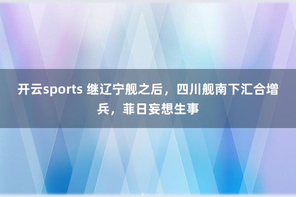 开云sports 继辽宁舰之后，四川舰南下汇合增兵，菲日妄想生事