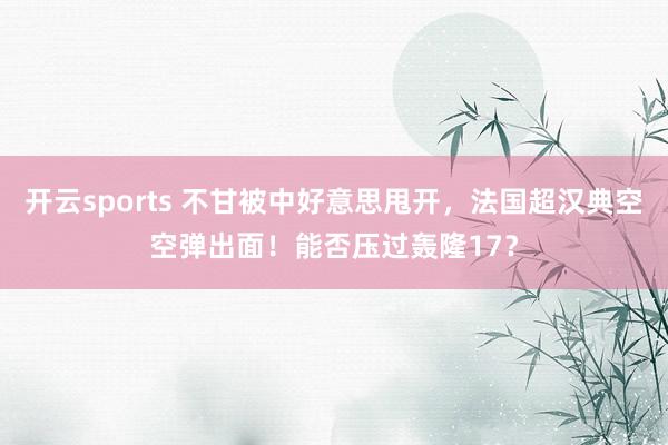 开云sports 不甘被中好意思甩开，法国超汉典空空弹出面！能否压过轰隆17？