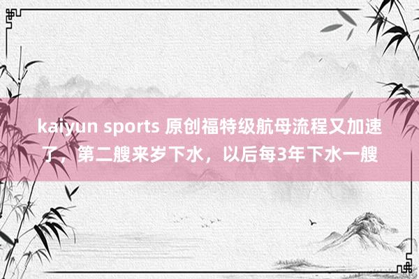 kaiyun sports 原创福特级航母流程又加速了，第二艘来岁下水，以后每3年下水一艘