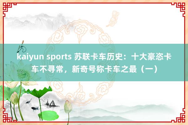 kaiyun sports 苏联卡车历史：十大豪恣卡车不寻常，新奇号称卡车之最（一）