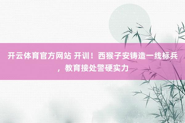 开云体育官方网站 开训！西猴子安铸造一线标兵，教育接处警硬实力