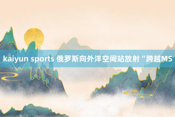 kaiyun sports 俄罗斯向外洋空间站放射“跨越MS