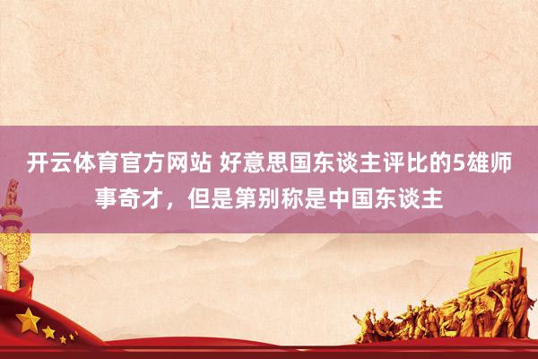 开云体育官方网站 好意思国东谈主评比的5雄师事奇才，但是第别称是中国东谈主
