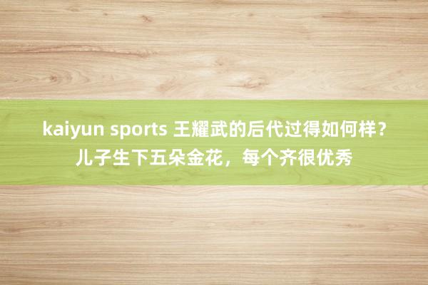 kaiyun sports 王耀武的后代过得如何样？儿子生下五朵金花，每个齐很优秀