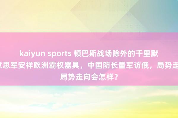 kaiyun sports 顿巴斯战场除外的千里默变量，好意思军安祥欧洲霸权器具，中国防长董军访俄，局势走向会怎样？