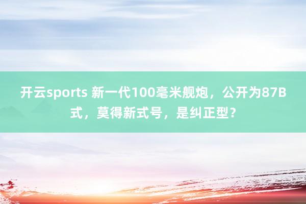 开云sports 新一代100毫米舰炮，公开为87B式，莫得新式号，是纠正型？
