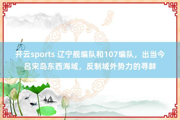 开云sports 辽宁舰编队和107编队，出当今吕宋岛东西海域，反制域外势力的寻衅