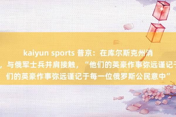 kaiyun sports 普京：在库尔斯克州消一火之时，朝方伸出扶助，与俄军士兵并肩接触，“他们的英豪作事弥远谨记于每一位俄罗斯公民意中”
