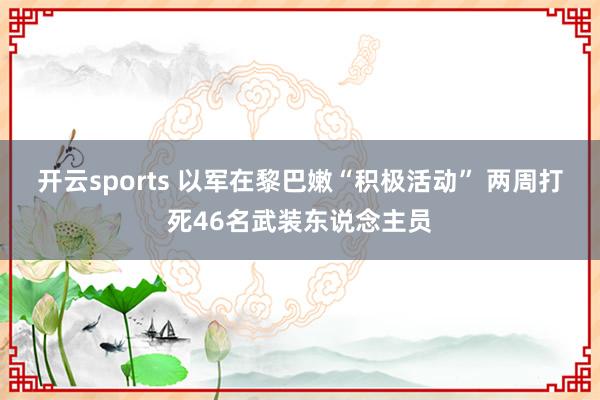 开云sports 以军在黎巴嫩“积极活动” 两周打死46名武装东说念主员