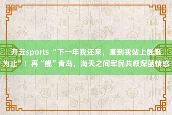 开云sports “下一年我还来，直到我站上舰艇为止”！再“舰”青岛，海天之间军民共叙深蓝情感