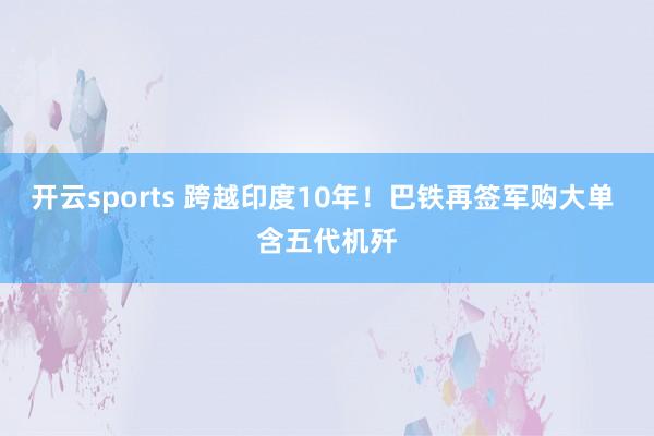 开云sports 跨越印度10年！巴铁再签军购大单 含五代机歼