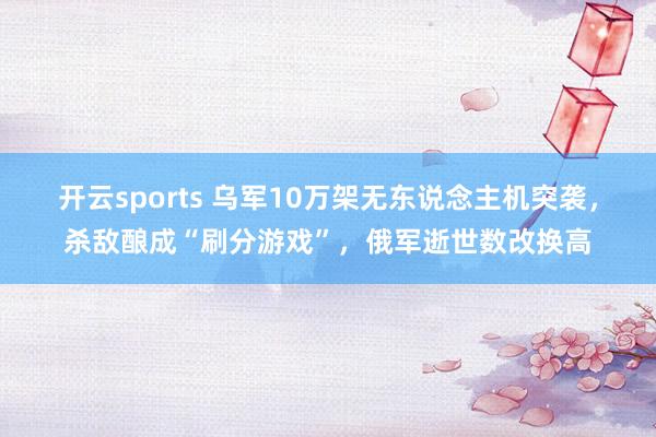开云sports 乌军10万架无东说念主机突袭，杀敌酿成“刷分游戏”，俄军逝世数改换高