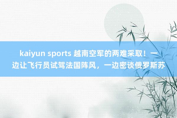 kaiyun sports 越南空军的两难采取！一边让飞行员试驾法国阵风，一边密谈俄罗斯苏
