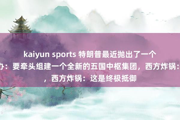kaiyun sports 特朗普最近抛出了一个震天动地的筹办：要牵头组建一个全新的五国中枢集团，西方炸锅：这是终极抵御