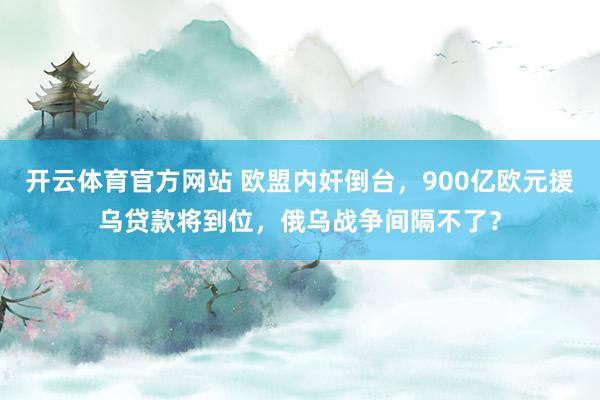 开云体育官方网站 欧盟内奸倒台，900亿欧元援乌贷款将到位，俄乌战争间隔不了？