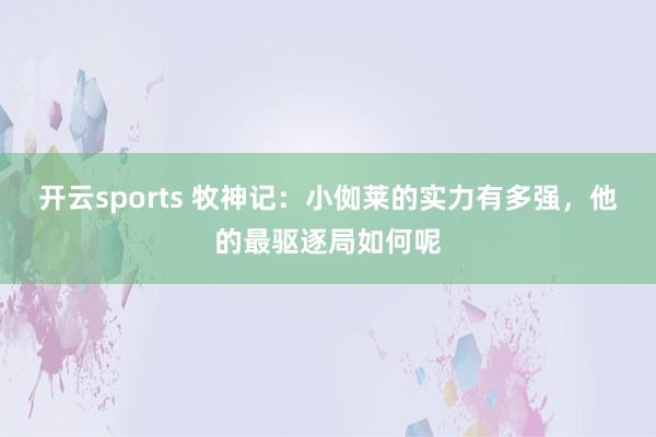 开云sports 牧神记：小侞莱的实力有多强，他的最驱逐局如何呢