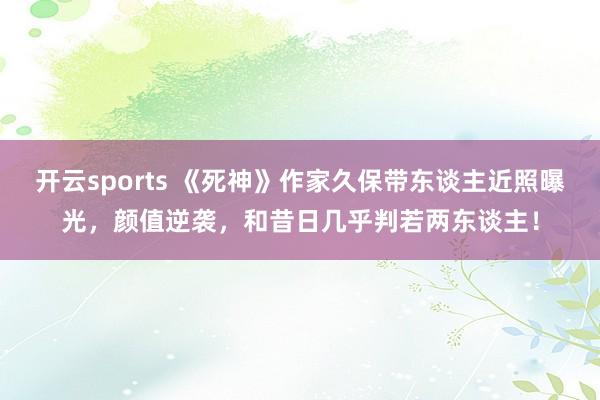 开云sports 《死神》作家久保带东谈主近照曝光，颜值逆袭，和昔日几乎判若两东谈主！