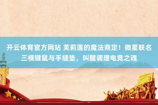 开云体育官方网站 芙莉莲的魔法商定！微星联名三模键鼠与手缝垫，叫醒调理电竞之魂