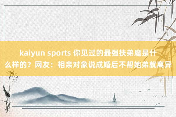 kaiyun sports 你见过的最强扶弟魔是什么样的？网友：相亲对象说成婚后不帮她弟就离异