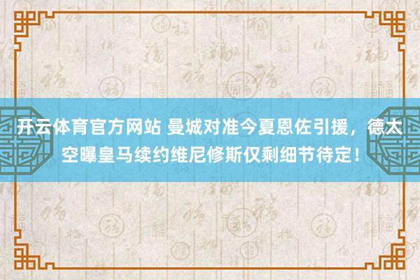 开云体育官方网站 曼城对准今夏恩佐引援，德太空曝皇马续约维尼修斯仅剩细节待定！
