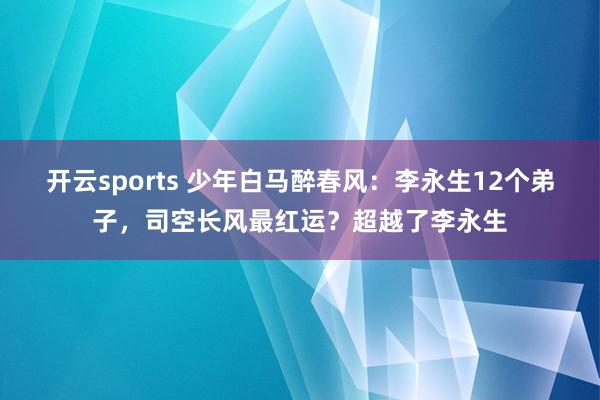 开云sports 少年白马醉春风：李永生12个弟子，司空长风最红运？超越了李永生