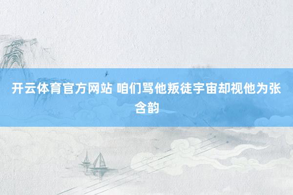 开云体育官方网站 咱们骂他叛徒宇宙却视他为张含韵