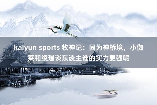 kaiyun sports 牧神记：同为神桥境，小侞莱和绫璟谈东谈主谁的实力更强呢