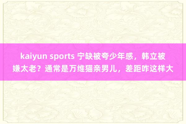 kaiyun sports 宁缺被夸少年感，韩立被嫌太老？通常是万维猫亲男儿，差距咋这样大