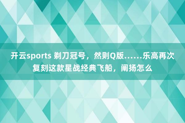 开云sports 剃刀冠号，然则Q版……乐高再次复刻这款星战经典飞船，阐扬怎么