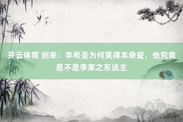 开云体育 剑来：李希圣为何莫得本命瓷，他究竟是不是李家之东谈主