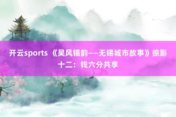 开云sports 《吴风锡韵——无锡城市故事》掠影十二：钱六分共享