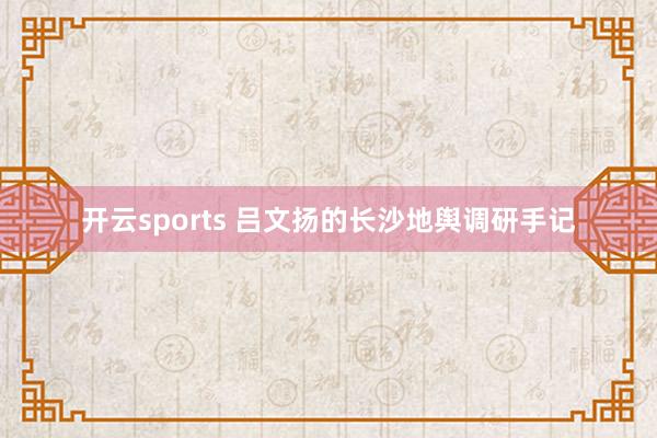 开云sports 吕文扬的长沙地舆调研手记
