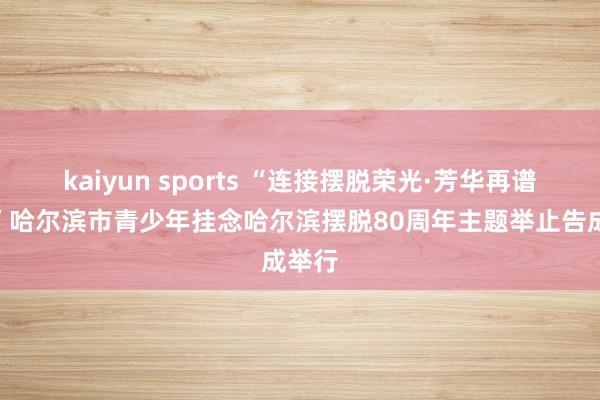 kaiyun sports “连接摆脱荣光·芳华再谱华章”哈尔滨市青少年挂念哈尔滨摆脱80周年主题举止告成举行