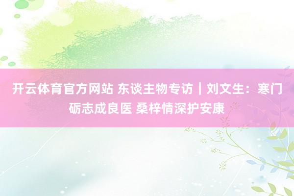 开云体育官方网站 东谈主物专访｜刘文生：寒门砺志成良医 桑梓情深护安康