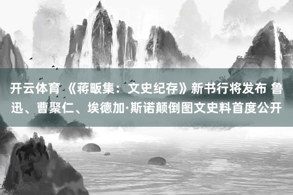 开云体育 《蒋畈集：文史纪存》新书行将发布 鲁迅、曹聚仁、埃德加·斯诺颠倒图文史料首度公开