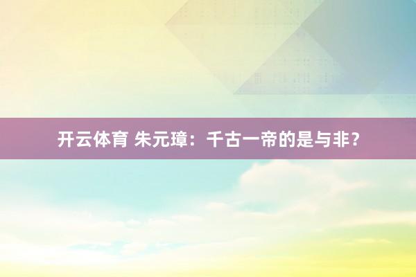 开云体育 朱元璋：千古一帝的是与非？