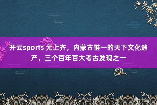 开云sports 元上齐，内蒙古惟一的天下文化遗产，三个百年百大考古发现之一