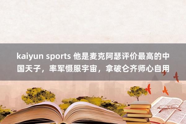 kaiyun sports 他是麦克阿瑟评价最高的中国天子，率军慑服宇宙，拿破仑齐师心自用