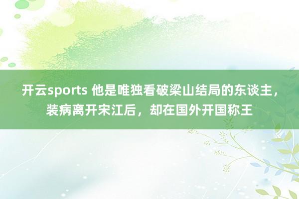 开云sports 他是唯独看破梁山结局的东谈主，装病离开宋江后，却在国外开国称王