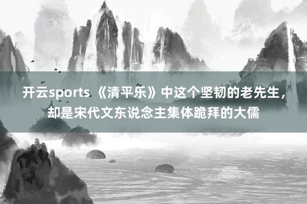 开云sports 《清平乐》中这个坚韧的老先生，却是宋代文东说念主集体跪拜的大儒