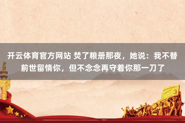 开云体育官方网站 焚了粮册那夜，她说：我不替前世留情你，但不念念再守着你那一刀了