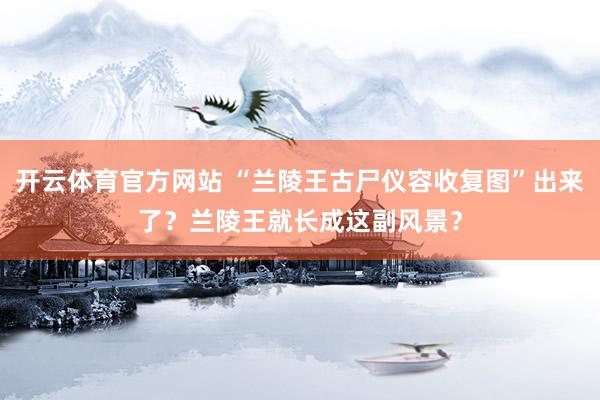 开云体育官方网站 “兰陵王古尸仪容收复图”出来了？兰陵王就长成这副风景？