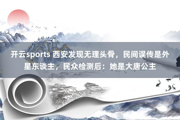 开云sports 西安发现无理头骨，民间误传是外星东谈主，民众检测后：她是大唐公主