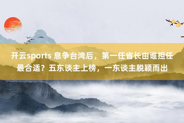 开云sports 息争台湾后，第一任省长由谁担任最合适？五东谈主上榜，一东谈主脱颖而出