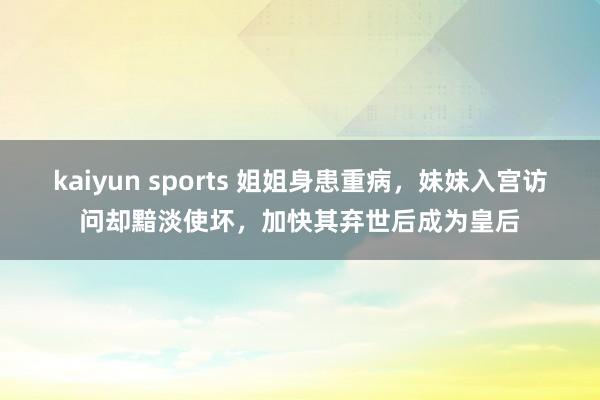 kaiyun sports 姐姐身患重病，妹妹入宫访问却黯淡使坏，加快其弃世后成为皇后