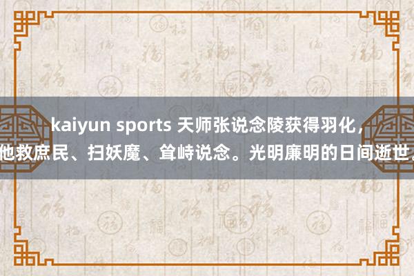 kaiyun sports 天师张说念陵获得羽化，他救庶民、扫妖魔、耸峙说念。光明廉明的日间逝世。