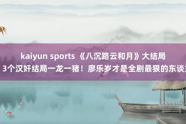 kaiyun sports 《八沉路云和月》大结局：3个汉奸结局一龙一猪！廖乐岁才是全剧最狠的东谈主
