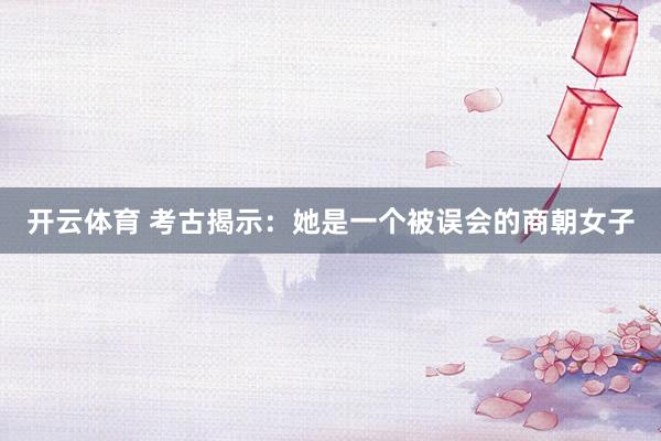 开云体育 考古揭示：她是一个被误会的商朝女子