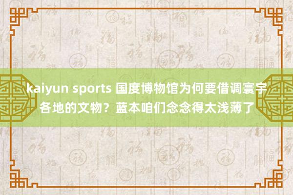 kaiyun sports 国度博物馆为何要借调寰宇各地的文物？蓝本咱们念念得太浅薄了