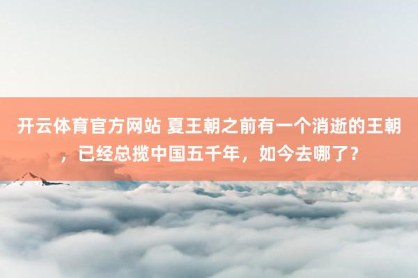 开云体育官方网站 夏王朝之前有一个消逝的王朝，已经总揽中国五千年，如今去哪了？